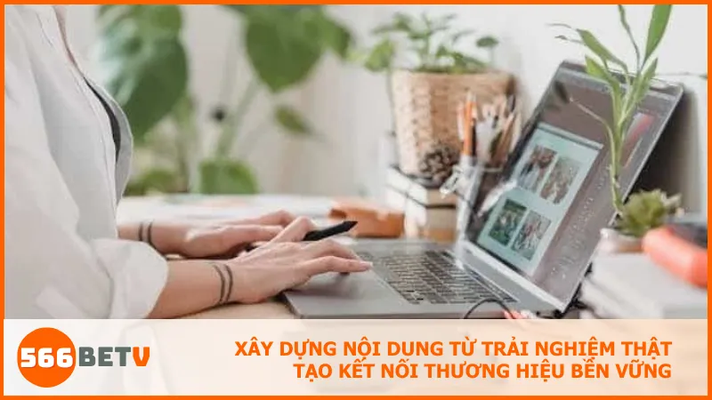 Xây dựng nội dung từ trải nghiệm thật tạo kết nối thương hiệu bền vững